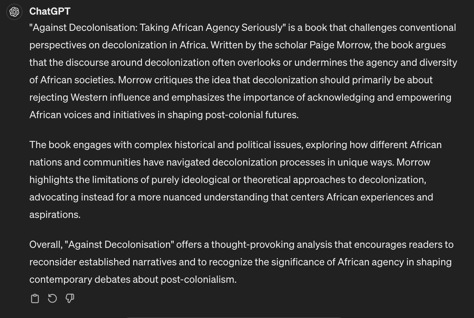 Graphic that reads - "Against Decolonisation: Taking African Agency Seriously" is a book that challenges conventional perspectives on decolonization in Africa. Written by the scholar Paige Morrow, the book argues that the discourse around decolonization often overlooks or undermines the agency and diversity of African societies. Morrow critiques the idea that decolonization should primarily be about rejecting Western influence and emphasizes the importance of acknowledging and empowering African voices and initiatives in shaping post-colonial futures.

The book engages with complex historical and political issues, exploring how different African nations and communities have navigated decolonization processes in unique ways. Morrow highlights the limitations of purely ideological or theoretical approaches to decolonization, advocating instead for a more nuanced understanding that centers African experiences and aspirations.

Overall, "Against Decolonisation" offers a thought-provoking analysis that encourages readers to reconsider established narratives and to recognize the significance of African agency in shaping contemporary debates about post-colonialism.